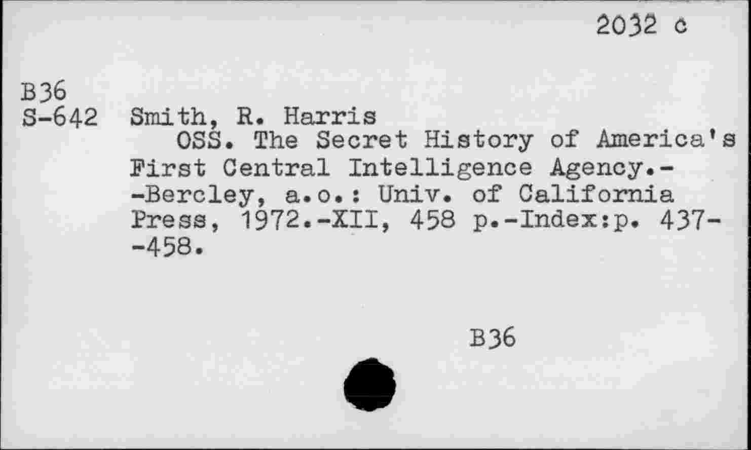 ﻿2032 c
B36
S-642 Smith, R. Harris
OSS. The Secret History of America’s First Central Intelligence Agency.--Bercley, a.o.: Univ, of California Press, 1972.-XII, 458 p.-Index:p. 437--458.
B36